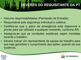 DEVERES DO REQUISITANTE DA PT
• Assume responsabilidades (Permissão de Entrada);
• Responsável pela segurança individual e coletiva;
• Certifica-se que o plano de emergência está disponível e
pronto para ser utilizado a qualquer momento, conforme AR;
• Assegura-se que as condições aceitáveis sejam mantidas
durante o trabalho;
• Deverá indicar um representante da equipe de trabalho para
que seja garantido o cumprimento das ações, quando da sua
ausência;
 