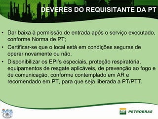 DEVERES DO REQUISITANTE DA PT
• Dar baixa à permissão de entrada após o serviço executado,
conforme Norma de PT;
• Certificar-se que o local está em condições seguras de
operar novamente ou não.
• Disponibilizar os EPI’s especiais, proteção respiratória,
equipamentos de resgate aplicáveis, de prevenção ao fogo e
de comunicação, conforme contemplado em AR e
recomendado em PT, para que seja liberada a PT/PTT.
 