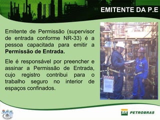 EMITENTE DA P.E
Emitente de Permissão (supervisor
de entrada conforme NR-33) é a
pessoa capacitada para emitir a
Permissão de Entrada.
Ele é responsável por preencher e
assinar a Permissão de Entrada,
cujo registro contribui para o
trabalho seguro no interior de
espaços confinados.
 
