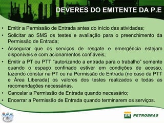 DEVERES DO EMITENTE DA P.E
• Emitir a Permissão de Entrada antes do início das atividades;
• Solicitar ao SMS os testes e avaliação para o preenchimento da
Permissão de Entrada;
• Assegurar que os serviços de resgate e emergência estejam
disponíveis e com acionamentos confiáveis;
• Emitir a PT ou PTT “autorizando a entrada para o trabalho” somente
quando o espaço confinado estiver em condições de acesso,
fazendo constar na PT ou na Permissão de Entrada (no caso da PTT
e Área Liberada) os valores dos testes realizados e todas as
recomendações necessárias.
• Cancelar a Permissão de Entrada quando necessário;
• Encerrar a Permissão de Entrada quando terminarem os serviços.
 