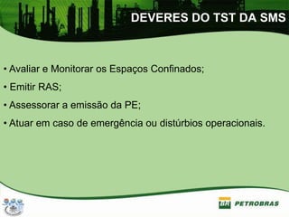 DEVERES DO TST DA SMS
• Avaliar e Monitorar os Espaços Confinados;
• Emitir RAS;
• Assessorar a emissão da PE;
• Atuar em caso de emergência ou distúrbios operacionais.
 