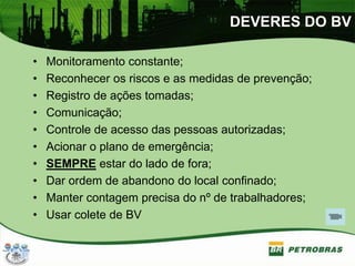 DEVERES DO BV
• Monitoramento constante;
• Reconhecer os riscos e as medidas de prevenção;
• Registro de ações tomadas;
• Comunicação;
• Controle de acesso das pessoas autorizadas;
• Acionar o plano de emergência;
• SEMPRE estar do lado de fora;
• Dar ordem de abandono do local confinado;
• Manter contagem precisa do nº de trabalhadores;
• Usar colete de BV
 