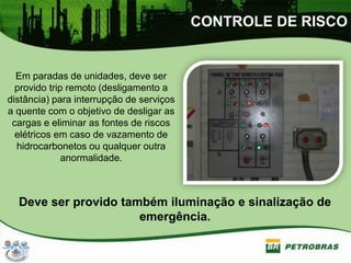 CONTROLE DE RISCO
Em paradas de unidades, deve ser
provido trip remoto (desligamento a
distância) para interrupção de serviços
a quente com o objetivo de desligar as
cargas e eliminar as fontes de riscos
elétricos em caso de vazamento de
hidrocarbonetos ou qualquer outra
anormalidade.
Deve ser provido também iluminação e sinalização de
emergência.
 