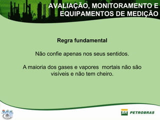 AVALIAÇÃO, MONITORAMENTO E
EQUIPAMENTOS DE MEDIÇÃO
Regra fundamental
Não confie apenas nos seus sentidos.
A maioria dos gases e vapores mortais não são
visíveis e não tem cheiro.
 