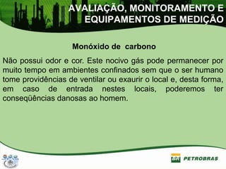 AVALIAÇÃO, MONITORAMENTO E
EQUIPAMENTOS DE MEDIÇÃO
Monóxido de carbono
Não possui odor e cor. Este nocivo gás pode permanecer por
muito tempo em ambientes confinados sem que o ser humano
tome providências de ventilar ou exaurir o local e, desta forma,
em caso de entrada nestes locais, poderemos ter
conseqüências danosas ao homem.
 
