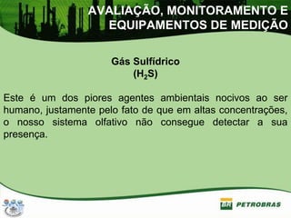 Gás Sulfídrico
(H2S)
Este é um dos piores agentes ambientais nocivos ao ser
humano, justamente pelo fato de que em altas concentrações,
o nosso sistema olfativo não consegue detectar a sua
presença.
AVALIAÇÃO, MONITORAMENTO E
EQUIPAMENTOS DE MEDIÇÃO
 
