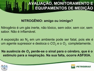 NITROGÊNIO: amigo ou inimigo?
Nitrogênio é um gás inerte, não tóxico, sem odor, sem cor, sem
sabor. Não é inflamável.
A exposição ao N2 em um ambiente pode ser fatal, pois ele é
um agente supressor e desloca o CO2 e o O2 completamente.
Na ausência de O2 perde-se o sinal para o cérebro, que é o
estímulo para a respiração. Na sua falta, ocorre ASFIXIA.
AVALIAÇÃO, MONITORAMENTO E
EQUIPAMENTOS DE MEDIÇÃO
 
