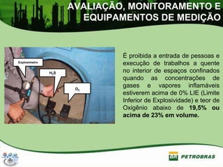AVALIAÇÃO, MONITORAMENTO E
EQUIPAMENTOS DE MEDIÇÃO
É proibida a entrada de pessoas e
execução de trabalhos a quente
no interior de espaços confinados
quando as concentrações de
gases e vapores inflamáveis
estiverem acima de 0% LIE (Limite
Inferior de Explosividade) e teor de
Oxigênio abaixo de 19,5% ou
acima de 23% em volume.
Explosímetro
H2S
O2
 