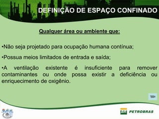 DEFINIÇÃO DE ESPAÇO CONFINADO
Qualquer área ou ambiente que:
•Não seja projetado para ocupação humana contínua;
•Possua meios limitados de entrada e saída;
•A ventilação existente é insuficiente para remover
contaminantes ou onde possa existir a deficiência ou
enriquecimento de oxigênio.
 