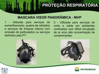 PROTEÇÃO RESPIRATÓRIA
MASCARA VISOR PANORÂMICA - MVP
1 - Utilizada para serviços de
esmerilhamento, quebra de refratário
e serviços de limpeza interna com
emissão de particulados ou serviços
definidos pela PT.
2 - Utilizada para serviços de
corte e solda em ambientes
confinados com difícil circulação
de ar e/ou alta concentração de
contaminantes.
 