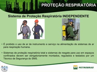 PROTEÇÃO RESPIRATÓRIA
Sistema de Proteção Respiratória INDEPENDENTE
• É proibido o uso de ar de instrumento e serviço na alimentação de sistemas de ar
para respiração humana.
• Sistemas de proteção respiratória total e sistemas de resgate para uso em espaços
confinados devem ser obrigatoriamente montados, regulados e testados por um
Técnico de Segurança do SMS.
 