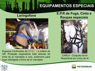EQUIPAMENTOS ESPECIAIS
Laringofone
E.P.R de Fuga, Cinto e
Roupas especiais
Espaços Confinados de NÍVEL 1 a critério da
AR: Proteção respiratória total através de
linha de ar mandado e conj. autônomo para
fuga interligada à linha de ar mandado.
CARLA - Conjunto de Ar
Respirável em Linha de Ar
 