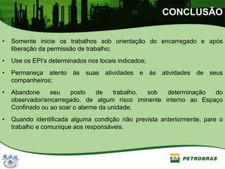 CONCLUSÃO
• Somente inicie os trabalhos sob orientação do encarregado e após
liberação da permissão de trabalho;
• Use os EPI’s determinados nos locais indicados;
• Permaneça atento às suas atividades e às atividades de seus
companheiros;
• Abandone seu posto de trabalho, sob determinação do
observador/encarregado, de algum risco iminente interno ao Espaço
Confinado ou ao soar o alarme da unidade;
• Quando identificada alguma condição não prevista anteriormente, pare o
trabalho e comunique aos responsáveis.
 