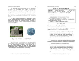 FUNDAMENTOS DE TOPOGRAFIA
Luis A. K. Veiga/Maria A. Z. Zanetti/Pedro L. Faggion
191
As altitudes dos pontos que fazem parte desta rede, denominada
de referências de nível (RRNN, plural de RN) são determinadas
utilizando o nivelamento geométrico (de precisão ou alta precisão). Este
é um procedimento lento e delicado, em virtude da precisão com que
devem ser determinados os desníveis. Maiores detalhes sobre o
procedimento de nivelamento geométrico utilizado no estabelecimento
destas redes podem ser encontrados em BRASIL (1998) e MEDEIROS
(1999).
As RRNN são marcas características de metal (latão ou bronze)
cravadas em pilares de concreto erguidos nos extremos das seções ou
pontos notáveis (obras de arte, monumentos, estações ferroviárias ou
rodoviárias) dos percursos de linhas geodésicas. A figura 12.3 ilustra
uma Referência de Nível.
Figura 12.3 - Referência de nível - RN 2053-D.
É possível obter as informações sobre a rede altimétrica
brasileira através do site do IBGE. Para tal, deve-se conhecer o nome da
RN e sua posição (latitude e longitude), tendo em vista que as
informações foram organizadas com base nas folhas da Carta
Internacional do Mundo ao Milionésimo. Para a RN ilustrada na figura
12.3 estas informações são apresentadas no quadro a seguir.
FUNDAMENTOS DE TOPOGRAFIA
Luis A. K. Veiga/Maria A. Z. Zanetti/Pedro L. Faggion
192
Quadro 12.1 - Descrição da RN 2053-D.
Fonte: IBGE (2002)
12.2 - Levantamento Topográfico Altimétrico
De acordo com a ABNT (1994, p3), o levantamento
topográfico altimétrico ou nivelamento é definido por:
“levantamento que objetiva, exclusivamente, a determinação
das alturas relativas a uma superfície de referência dos pontos
de apoio e/ou dos pontos de detalhe, pressupondo-se o
conhecimento de suas posições planimétricas, visando a
representação altimétrica da superfície levantada.”
Basicamente três métodos são empregados para a determinação
dos desníveis: nivelamento geométrico, trigonométrico e taqueométrico.
Nivelamento geométrico ou nivelamento direto:
“nivelamento que realiza a medida da diferença de nível entre
pontos no terreno por intermédio de leituras correspondentes a
visadas horizontais, obtidas com um nível, em miras
colocadas verticalmente nos referidos pontos.” ABNT(1994,
p3).
RN: 2053-D Altitude: 914.3259 m Classe: AP Ajust
Latitude: -25 26 43 Longitude:-49 14 07 Fonte: C50
Situação da RN: Bom Última visita: 00/12/1998
Localização:
LOCALIZADO EM UM PEQUENO CANTEIRO
AJARDINADO; 9 M AQUEM DA PAREDE
LESTE DO SEXTO BLOCO DO CENTRO POLITECNICO
DA UNIVERSIDADE, DESTA
CIDADE, E 1,14 KM ALEM DA RN 2053-C.
 