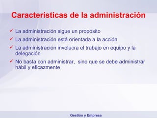 Características de la administración La administración sigue un propósito La administración está orientada a la acción La administración involucra el trabajo en equipo y la delegación No basta con administrar,  sino que se debe administrar hábil y eficazmente Gestión y Empresa 