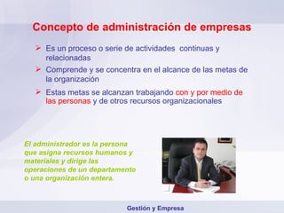 Concepto de administración de empresas Es un proceso o serie de actividades  continuas y relacionadas Comprende y se concentra en el alcance de las metas de la organización Estas metas se alcanzan trabajando   con y por medio de las personas   y de otros recursos organizacionales El administrador es la persona que asigna recursos humanos y materiales y dirige las operaciones de un departamento o una organización entera. Gestión y Empresa 
