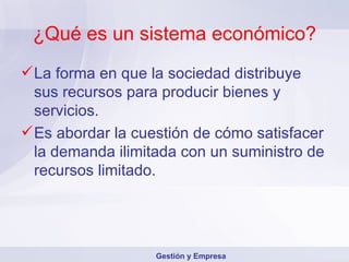 ¿Qué es un sistema económico? La forma en que la sociedad distribuye sus recursos para producir bienes y servicios. Es abordar la cuestión de cómo satisfacer la demanda ilimitada con un suministro de recursos limitado. Gestión y Empresa 
