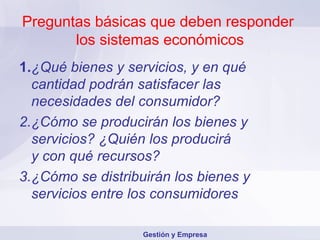 Preguntas básicas que deben responder  los sistemas económicos 1. ¿Qué bienes y servicios, y en qué cantidad podrán satisfacer las necesidades del consumidor? 2. ¿Cómo se producirán los bienes y servicios? ¿Quién los producirá  y con qué recursos? 3. ¿Cómo se distribuirán los bienes y servicios entre los consumidores Gestión y Empresa 