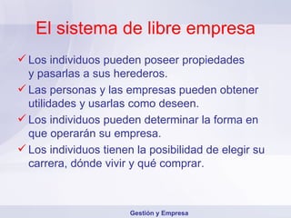 El sistema de libre empresa Los individuos pueden poseer propiedades  y pasarlas a sus herederos. Las personas y las empresas pueden obtener utilidades y usarlas como deseen. Los individuos pueden determinar la forma en que operarán su empresa. Los individuos tienen la posibilidad de elegir su carrera, dónde vivir y qué comprar. Gestión y Empresa 