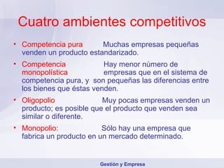 Cuatro ambientes competitivos Competencia pura Muchas empresas pequeñas venden un producto estandarizado. Competencia     Hay menor número de  monopolística    empresas que en el sistema de competencia pura, y  son pequeñas las diferencias entre los bienes que éstas venden. Oligopolio   Muy pocas empresas venden un producto; es posible que el producto que venden sea similar o diferente. Monopolio:   Sólo hay una empresa que fabrica un producto en un mercado determinado. Gestión y Empresa 
