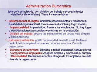 Administración Burocrática Jerarquía establecida, con división del trabajo y procedimientos detallados (Max Weber). Tiene 7 características: Sistema formal de reglas:  uniforma procedimientos y mantiene la estabilidad organizacional. Promueve la disciplina y logro metas.  Impersonalidad:  imparcialidad frente a los empleados. No hay lugar a consideraciones personales y emotivas en la evaluación División del trabajo:  separa las obligaciones en tareas más simples y especializadas Estructura jerárquica:  grado de autoridad de cada nivel; facilita el control de los empleados quienes conocen su ubicación en la organización Estructura de autoridad :   Derecho a tomar decisiones según el nivel Compromiso a largo plazo:   Asegura empleo y promoción si cumple Racionalidad:   Decisiones apuntan al logro de los objetivos en cada nivel de la organización 