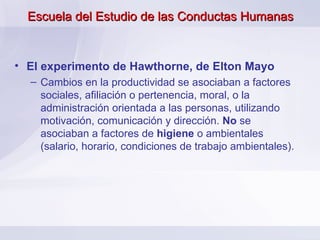 Escuela del Estudio de las Conductas Humanas El experimento de Hawthorne, de Elton Mayo Cambios en la productividad se asociaban a factores sociales, afiliación o pertenencia, moral, o la administración orientada a las personas, utilizando motivación, comunicación y dirección.  No  se asociaban a factores de  higiene  o ambientales (salario, horario, condiciones de trabajo ambientales).  