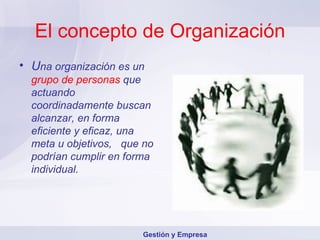 El concepto de Organización U na organización es un   grupo de personas   que actuando coordinadamente buscan alcanzar, en forma eficiente y eficaz, una meta u objetivos,  que no podrían cumplir en forma individual. Gestión y Empresa 