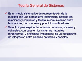 Teoría General de Sistemas Es un medio sistemático de representación de la realidad con una perspectiva integradora. Estudia las relaciones y conjuntos y facilita la comunicación entre las ciencias, con modelos y principios unificadores. Se utiliza para explicar fenómenos humanos, sociales y culturales, con base en los sistemas naturales (organismos) y artificiales (máquinas); es un mecanismo de integración entre ciencias naturales y sociales. 