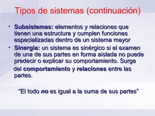 Tipos de sistemas (continuación) Subsistemas:  elementos y relaciones que tienen una estructura y cumplen funciones especializadas dentro de un sistema mayor Sinergia:  un sistema es sinérgico si el examen de una de sus partes en forma aislada no puede predecir o explicar su comportamiento. Surge  del  comportamiento  y  relaciones  entre las partes.  “ El todo  no  es igual a la suma de sus partes” 