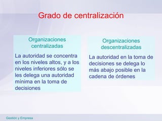 Grado de centralización Gestión y Empresa Organizaciones centralizadas La autoridad se concentra en los niveles altos, y a los niveles inferiores sólo se les delega una autoridad mínima en la toma de decisiones Organizaciones descentralizadas La autoridad en la toma de decisiones se delega lo más abajo posible en la cadena de órdenes 