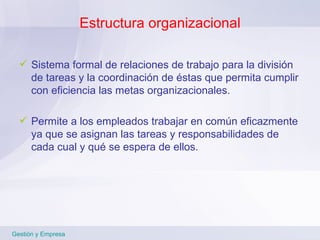 Estructura organizacional Sistema formal de relaciones de trabajo para la división de tareas y la coordinación de éstas que permita cumplir con eficiencia las metas organizacionales. Permite a los empleados trabajar en común eficazmente ya que se asignan las tareas y responsabilidades de cada cual y qué se espera de ellos. Gestión y Empresa 