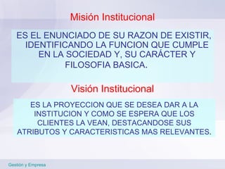 Misión Institucional ES EL ENUNCIADO DE SU RAZON DE EXISTIR, IDENTIFICANDO LA FUNCION QUE CUMPLE EN LA SOCIEDAD Y, SU CARÁCTER Y FILOSOFIA BASICA . Gestión y Empresa ES LA PROYECCION QUE SE DESEA DAR A LA INSTITUCION Y COMO SE ESPERA QUE LOS CLIENTES LA VEAN, DESTACANDOSE SUS ATRIBUTOS Y CARACTERISTICAS MAS RELEVANTES . Visión Institucional 