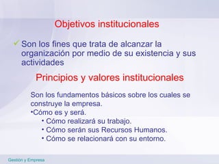 Objetivos institucionales Son los fines que trata de alcanzar la organización por medio de su existencia y sus actividades Gestión y Empresa Principios y valores institucionales Son los fundamentos básicos sobre los cuales se construye la empresa. Cómo es y será.  Cómo realizará su trabajo. Cómo serán sus Recursos Humanos. Cómo se relacionará con su entorno. 