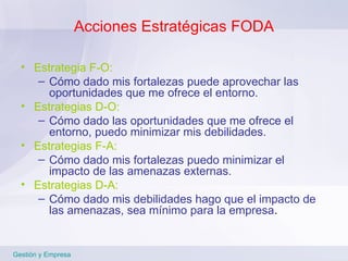 Acciones Estratégicas FODA Estrategia F-O: Cómo dado mis fortalezas puede aprovechar las oportunidades que me ofrece el entorno. Estrategias D-O: Cómo dado las oportunidades que me ofrece el entorno, puedo minimizar mis debilidades. Estrategias F-A: Cómo dado mis fortalezas puedo minimizar el impacto de las amenazas externas. Estrategias D-A: Cómo dado mis debilidades hago que el impacto de las amenazas, sea mínimo para la empresa . Gestión y Empresa 