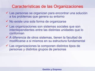 Características de las Organizaciones Las personas se organizan para encontrar una solución a los problemas que genera su entorno No existe una sola forma de organizarse Las organizaciones son sistemas sociales que son interdependientes entre las distintas unidades que lo conforman A diferencia de otros sistemas, tienen la facultad de modificarse a si mismos en su estructura fundamental Las organizaciones la componen distintos tipos de personas y distintos grupos de personas Gestión y Empresa 