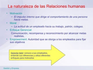 La naturaleza de las Relaciones humanas Motivación El impulso interno que dirige el comportamiento de una persona hacia metas. Moral La actitud de un empleado hacia su trabajo, patrón, colegas. Enfoque Gerencial:   Comunicación, recompensa y reconocimiento por alcanzar metas realistas .  Empowerment:   Autoridad que se otorga a los empleados para fijar sus objetivos Gestión y Empresa Gerente hábil : conoce a sus empleados, entiende sus diferencias y utiliza diferentes enfoques para motivarlos 