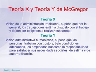 Teoría X y Teoría Y de McGregor Teoría X Visión de la administración tradicional, supone que por lo general, los trabajadores están a disgusto con el trabajo y deben ser obligados a realizar sus tareas . Teoría Y Visión administrativa humanística, supone que las personas  trabajan con gusto y, bajo condiciones adecuadas, los empleados buscarán la responsabilidad para satisfacer sus necesidades sociales, de estima y de autorrealización. Gestión y Empresa 
