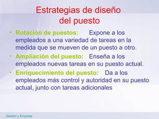 Estrategias de diseño  del puesto Rotación de puestos: Expone a los empleados a una variedad de tareas en la medida que se mueven de un puesto a otro. Ampliación del puesto: Enseña a los empleados nuevas tareas en su puesto actual. Enriquecimiento del   puesto:   Da a los empleados más control y autoridad en su puesto actual, junto con tareas adicionales Gestión y Empresa 