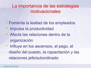 La importancia de las estrategias motivacionales Fomenta la lealtad de los empleados Impulsa la productividad Afecta las relaciones dentro de la  organización Influye en los ascensos, el pago, el  diseño del puesto, la capacitación y las  relaciones jefe/subordinado   Gestión y Empresa 