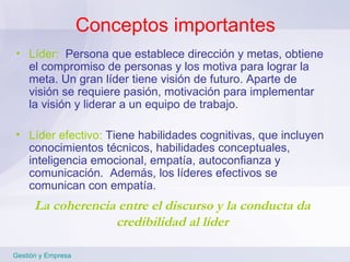 Conceptos importantes Líder:   Persona que establece dirección y metas, obtiene el compromiso de personas y los motiva para lograr la meta. Un gran líder tiene visión de futuro. Aparte de visión se requiere pasión, motivación para implementar la visión y liderar a un equipo de trabajo. Líder efectivo:   Tiene habilidades cognitivas, que incluyen conocimientos técnicos, habilidades conceptuales, inteligencia emocional, empatía, autoconfianza y comunicación.  Además, los líderes efectivos se comunican con empatía. La coherencia entre el discurso y la conducta da credibilidad al líder Gestión y Empresa 