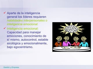 Aparte de la inteligencia general los líderes requieren  habilidades interpersonales o inteligencia emocional. Inteligencia emocional:  Capacidad para manejar emociones, conocimiento de sí mismo, autocontrol, estable sicológica y emocionalmente, bajo egocentrismo . Gestión y Empresa 