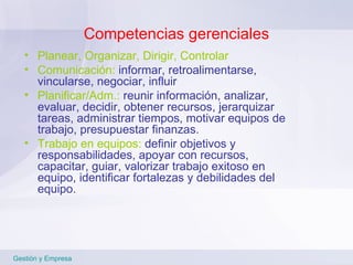 Competencias gerenciales Planear, Organizar, Dirigir, Controlar Comunicación:  informar, retroalimentarse, vincularse, negociar, influir Planificar/Adm.:  reunir información, analizar, evaluar, decidir, obtener recursos, jerarquizar tareas, administrar tiempos, motivar equipos de trabajo, presupuestar finanzas.  Trabajo en equipos:  definir objetivos y responsabilidades, apoyar con recursos, capacitar, guiar, valorizar trabajo exitoso en equipo, identificar fortalezas y debilidades del equipo.  Gestión y Empresa 