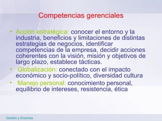 Competencias gerenciales Acción estratégica:  conocer el entorno y la industria, beneficios y limitaciones de distintas estrategias de negocios, identificar competencias de la empresa, decidir acciones coherentes con la visión, misión y objetivos de largo plazo, establece tácticas. Globalización:  conectado con el impacto económico y socio-político, diversidad cultura Manejo personal:  conocimiento personal, equilibrio de intereses, resistencia,   ética  Gestión y Empresa 