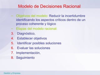 Modelo de Decisiones Racional Objetivos del modelo:  Reducir la incertidumbre identificando los aspectos críticos dentro de un proceso coherente y lógico  Etapas del modelo racional: Diagnóstico, Establecer objetivos Identificar posibles soluciones Evaluar las soluciones Implementación,  Seguimiento Gestión y Empresa 