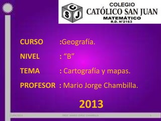 CURSO :Geografía.
NIVEL : “B”
TEMA : Cartografía y mapas.
PROFESOR : Mario Jorge Chambilla.
2013
22/06/2013 PROF: MARIO JORGE CHAMBILLA 1
 