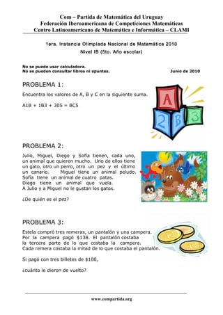 Com – Partida de Matemática del Uruguay
Federación Iberoamericana de Competiciones Matemáticas
Centro Latinoamericano de Matemática e Informática – CLAMI
1era. Instancia Olimpíada Nacional de Matemática 2010
Nivel IB (5to. Año escolar)
No se puede usar calculadora.
No se pueden consultar libros ni apuntes. Junio de 2010
PROBLEMA 1:
Encuentra los valores de A, B y C en la siguiente suma.
A1B + 1B3 + 305 = BC5
PROBLEMA 2:
Julio, Miguel, Diego y Sofía tienen, cada uno,
un animal que quieren mucho. Uno de ellos tiene
un gato, otro un perro, otro un pez y el último
un canario. Miguel tiene un animal peludo.
Sofía tiene un animal de cuatro patas.
Diego tiene un animal que vuela.
A Julio y a Miguel no le gustan los gatos.
¿De quién es el pez?
PROBLEMA 3:
Estela compró tres remeras, un pantalón y una campera.
Por la campera pagó $138. El pantalón costaba
la tercera parte de lo que costaba la campera.
Cada remera costaba la mitad de lo que costaba el pantalón.
Si pagó con tres billetes de $100,
¿cuánto le dieron de vuelto?
www.compartida.org
 