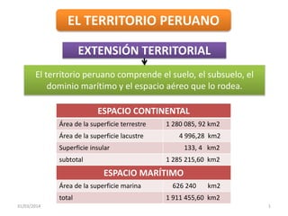 31/03/2014 1
EL TERRITORIO PERUANO
EXTENSIÓN TERRITORIAL
El territorio peruano comprende el suelo, el subsuelo, el
dominio marítimo y el espacio aéreo que lo rodea.
ESPACIO CONTINENTAL
Área de la superficie terrestre 1 280 085, 92 km2
Área de la superficie lacustre 4 996,28 km2
Superficie insular 133, 4 km2
subtotal 1 285 215,60 km2
ESPACIO MARÍTIMO
Área de la superficie marina 626 240 km2
total 1 911 455,60 km2
 