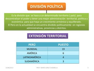 22/06/2013 PROF: MARIO JORGE CHAMBILLA 3
DIVISIÓN POLÍTICA
Es la división que se hace a un determinado territorio ( país) para
descentralizar el poder y tener una mejor administración territorial, política y
económica para que haya un crecimiento armónico y equilibrado.
El Perú en la actualidad se encuentra dividido políticamente en regiones
administrativas, provincias y distritos.
PERÚ PUESTO
MUNDIAL 19
AMÉRICA 6
LATINOAMÉRICA 4
SUDAMÉRICA 3
EXTENSIÓN TERRITORIAL
 