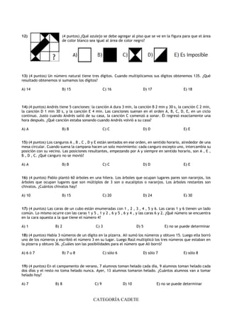 CATEGORÍA CADETE
12) (4 puntos) ¿Qué azulejo se debe agregar al piso que se ve en la figura para que el área
de color blanco sea igual al área de color negro?
13) (4 puntos) Un número natural tiene tres dígitos. Cuando multiplicamos sus dígitos obtenemos 135. ¿Qué
resultado obtenemos si sumamos los dígitos?
A) 14 B) 15 C) 16 D) 17 E) 18
14) (4 puntos) Andrés tiene 5 canciones: la canción A dura 3 min, la canción B 2 min y 30 s, la canción C 2 min,
la canción D 1 min 30 s, y la canción E 4 min. Las canciones suenan en el orden A, B, C, D, E, en un ciclo
continuo. Justo cuando Andrés salió de su casa, la canción C comenzó a sonar. Él regresó exactamente una
hora después. ¿Qué canción estaba sonando cuando Andrés volvió a su casa?
A) A B) B C) C D) D E) E
15) (4 puntos) Los canguros A , B , C , D y E están sentados en ese orden, en sentido horario, alrededor de una
mesa circular. Cuando suena la campana hacen un solo movimiento: cada canguro excepto uno, intercambia su
posición con su vecino. Las posiciones resultantes, empezando por A y siempre en sentido horario, son A , E ,
B , D , C. ¿Qué canguro no se movió?
A) A B) B C) C D) D E) E
16) (4 puntos) Pablo plantó 60 árboles en una hilera. Los árboles que ocupan lugares pares son naranjos, los
árboles que ocupan lugares que son múltiplos de 3 son o eucaliptos o naranjos. Los árboles restantes son
chivatos. ¿Cuántos chivatos hay?
A) 10 B) 15 C) 20 D) 24 E) 30
17) (4 puntos) Las caras de un cubo están enumeradas con 1 , 2 , 3 , 4 , 5 y 6. Las caras 1 y 6 tienen un lado
común. Lo mismo ocurre con las caras 1 y 5 , 1 y 2 , 6 y 5 , 6 y 4 , y las caras 6 y 2. ¿Qué número se encuentra
en la cara opuesta a la que tiene el número 4?
A) 1 B) 2 C) 3 D) 5 E) no se puede determinar
18) (4 puntos) Había 3 números de un dígito en la pizarra. Ali sumó los números y obtuvo 15. Luego ella borró
uno de los números y escribió el número 3 en su lugar. Luego Raúl multiplicó los tres números que estaban en
la pizarra y obtuvo 36. ¿Cuáles son las posibilidades para el número que Ali borró?
A) 6 ó 7 B) 7 u 8 C) sólo 6 D) sólo 7 E) sólo 8
19) (4 puntos) En el campamento de verano, 7 alumnos toman helado cada día, 9 alumnos toman helado cada
dos días y el resto no toma helado nunca. Ayer, 13 alumnos tomaron helado. ¿Cuántos alumnos van a tomar
helado hoy?
A) 7 B) 8 C) 9 D) 10 E) no se puede determinar
 