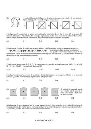 CATEGORÍA CADETE
20) (4 puntos) El cubo de la figura es de plástico transparente. ¿Cuáles de las siguientes
figuras NO se puede ver desde ninguna perspectiva?
21) (5 puntos) Al conejo Nejo le gustan los repollos y las zanahorias. En un día, él come ó 9 zanahorias, ó 2
repollos, ó 1 repollo y 4 zanahorias. Sin embargo, algunos días, él sólo come pasto. En los últimos 10 días, Nejo
comió un total de 30 zanahorias y 9 repollos. ¿En cuántos de estos días él comió sólo pasto?
A) 0 B) 1 C) 2 D) 3 E) 4
22) (5 puntos) El collar de perlas que se ve en la figura está formado por perlas oscuras y perlas blancas.
Arsenia quiere 5 perlas oscuras del collar.
Ella puede únicamente tomar perlas de los
extremos del collar, de modo que también deberá tomar algunas perlas blancas. ¿Cuál es el menor número de
perlas blancas que Arsenia tendrá que tomar?
A) 2 B) 3 C) 4 D) 5 E) 6
23) (5 puntos) Los puntos A, B, C, D, E, F se encuentran, en ese orden, en una línea recta. Si AF = 35, AC = 12,
BD = 11, CE = 12 y DF = 16, ¿cuál es la distancia BE?
A) 13 B) 14 C) 15 D) 16 E) 17
24) (5 puntos) Uno de los vecinos de un número de dos dígitos es un número primo. El otro es un cuadrado
perfecto. ¿Cuántos números de dos dígitos tienen esta propiedad?
A) 1 B) 2 C) 3 D) 4 E) 5
25) (5 puntos) Un cuadrado puede
ser armado usando cuatro de
estas cinco piezas. ¿Qué pieza
no será utilizada?
A) A B) B C) C D) D E) E
26) (5 puntos) En un restaurante hay 16 mesas. Algunas tienen 3 sillas, otras 4 y otras 6 sillas. El conjunto de
mesas que tienen 3 ó 4 sillas puede acomodar a 36 personas. Sabiendo que el restaurante puede acomodar a
72 personas, ¿cuántas mesas con 3 sillas hay en el restaurante?
A) 4 B) 5 C) 6 D) 7 E) 8
 